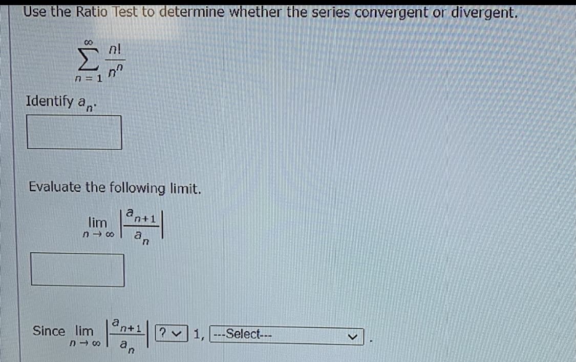 Use the Ratio Test to determine whether the series convergent or divergent.
n!
n = 1
Identify a,
Evaluate the following limit.
a
lim
n - 00
an+1
Since lim
? v1, ---Select---
