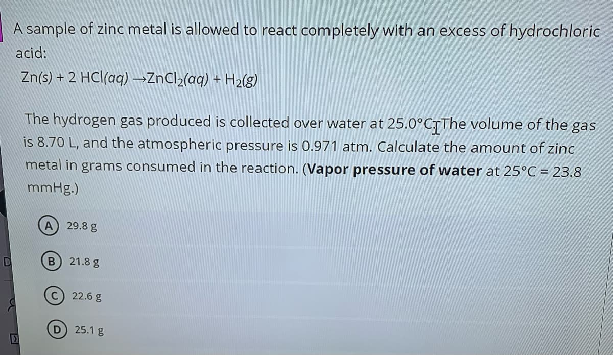 A sample of zinc metal is allowed to react completely with an excess of hydrochloric
acid:
Zn(s) + 2 HCl(aq) ZnCl2(aq) + H2(8)
The hydrogen gas produced is collected over water at 25.0°CTThe volume of the gas
is 8.70 L, and the atmospheric pressure is 0.971 atm. Calculate the amount of zinc
metal in grams consumed in the reaction. (Vapor pressure of water at 25°C = 23.8
mmHg.)
29.8 g
21.8 g
22.6 g
25.1 g
