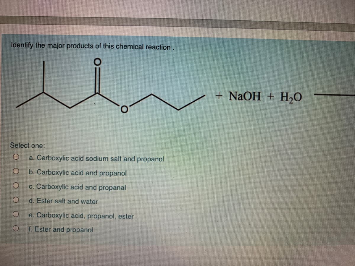Identify the major products of this chemical reaction.
+ NaOH + H20
Select one:
a. Carboxylic acid sodium salt and propanol
b. Carboxylic acid and propanol
c. Carboxylic acid and propanal
d. Ester salt and water
e. Carboxylic acid, propanol, ester
f. Ester and propanol
O O O O O
