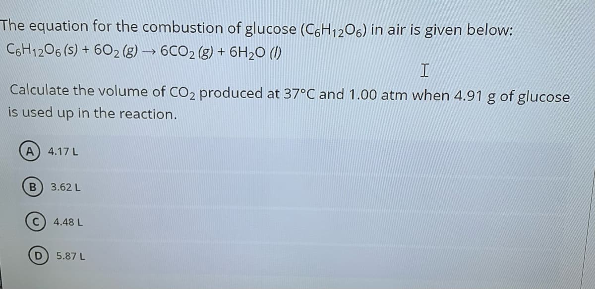 The equation for the combustion of glucose (C6H1206) in air is given below:
C6H1206 (s) + 602 (g) → 6CO2 (g) + 6H20 (1)
Calculate the volume of CO2 produced at 37°C and 1.00 atm when 4.91 g of glucose
is used up in the reaction.
4.17 L
3.62 L
4.48 L
5.87 L
