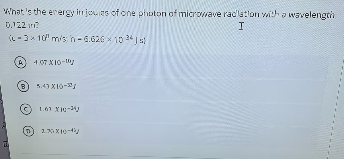 What is the energy in joules of one photon of microwave radiation with a wavelength
0.122 m?
(c = 3 x 108 m/s; h = 6.626 x 10-34 J s)
4.07 X10-10J
5.43 X10-33J
C 1.63 X10-24J
2.70 X 10-43 J
