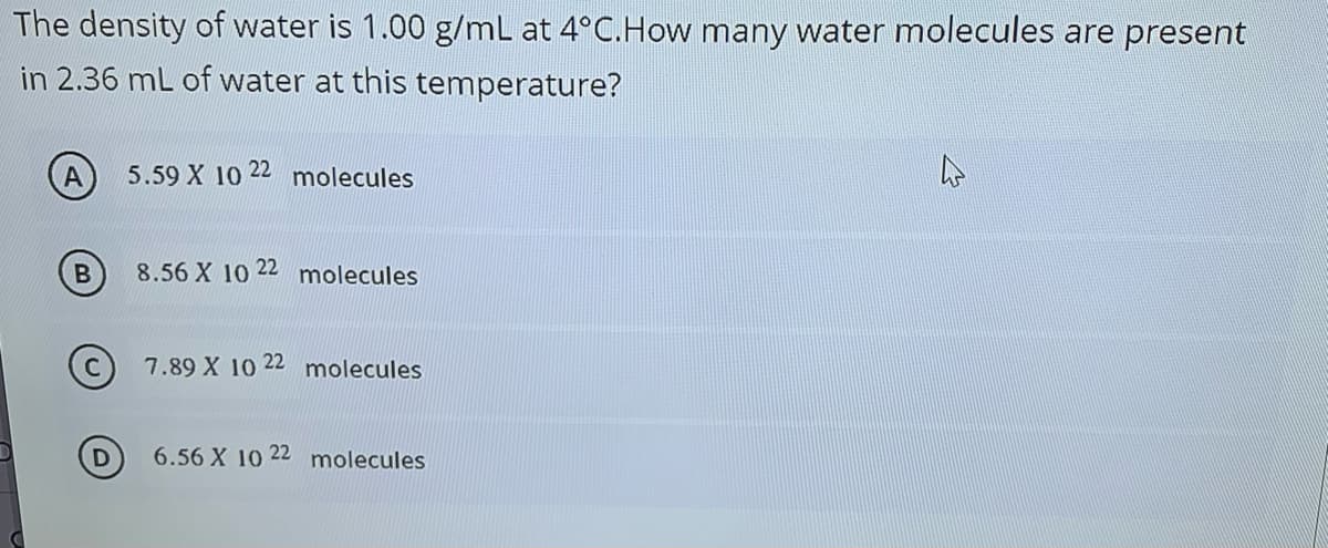 The density of water is 1.00 g/mL at 4°C.How many water molecules are present
in 2.36 mL of water at this temperature?
5.59 X 10 22 molecules
8.56 X 10 22 molecules
7.89 X 10 22 molecules
6.56 X 10 22 molecules
