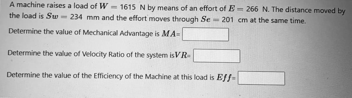 A machine raises a load of W
= 1615 N by means of an effort of E= 266 N. The distance moved by
the load is Sw
234 mm and the effort moves through Se = 201 cm at the same time.
Determine the value of Mechanical Advantage is MA=
Determine the value of Velocity Ratio of the system isVR=
Determine the value of the Efficiency of the Machine at this load is Eff=
