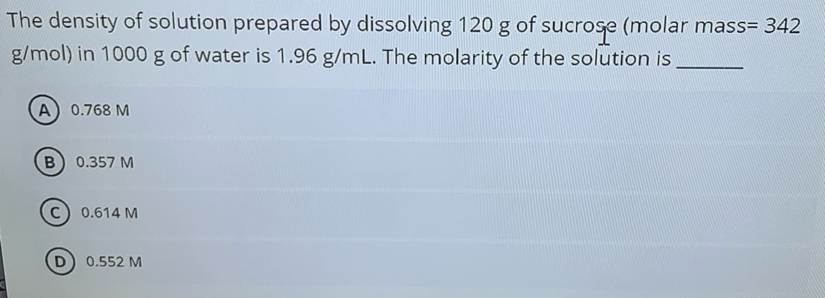 The density of solution prepared by dissolving 120 g of sucrose (molar mass= 342
g/mol) in 1000g of water is 1.96 g/mL. The molarity of the solution is
0.768 M
0.357 M
0.614 M
0.552 M
