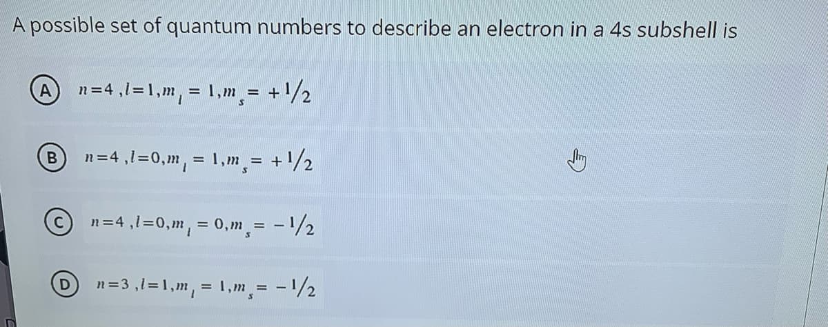 A possible set of quantum numbers to describe an electron in a 4s subshell is
An=4,1=1,m, = 1,m = + /2
n=4 ,1=0,m, = 1,m = +/2
n=4 ,1=0,m, = 0,m = -1/2
%3D
n=3 ,1=1,m, = 1,m = -1/2

