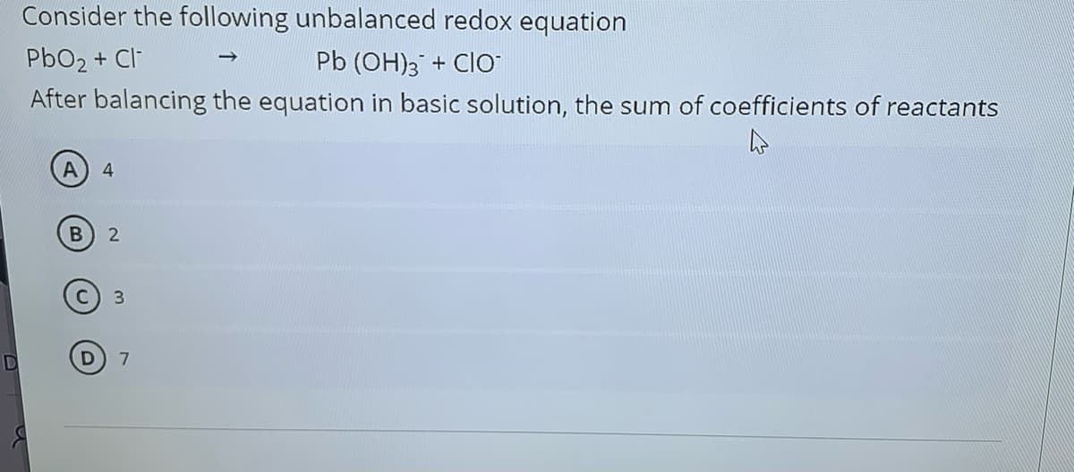 Consider the following unbalanced redox equation
PbO2 + Cl-
Pb (OH)3 + Clo
After balancing the equation in basic solution, the sum of coefficients of reactants
4
3
