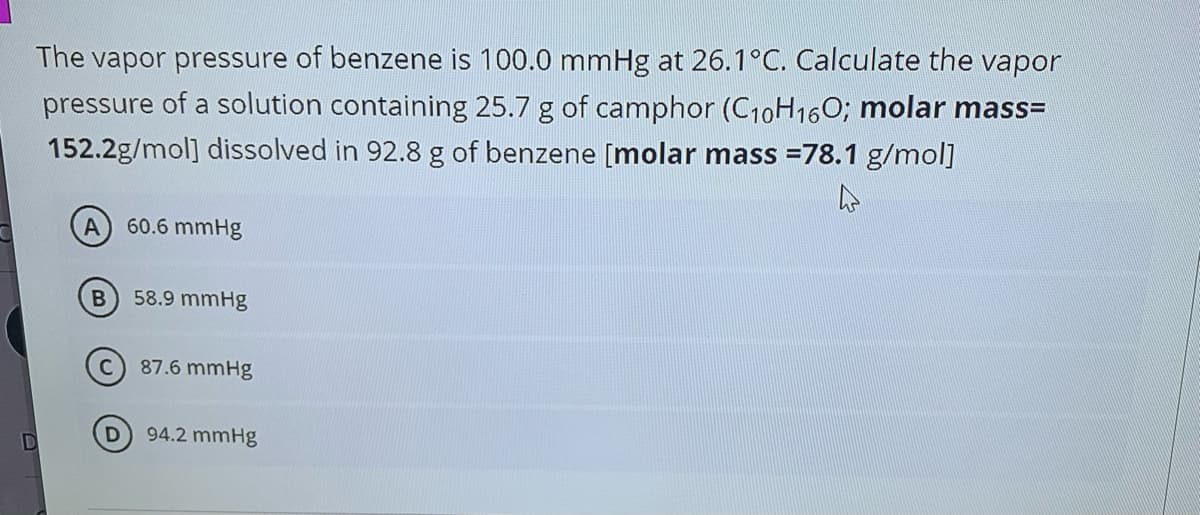 The vapor pressure of benzene is 100.0 mmHg at 26.1°C. Calculate the vapor
pressure of a solution containing 25.7 g of camphor (C10H16O; molar mass=
152.2g/mol] dissolved in 92.8 g of benzene [molar mass =78.1 g/mol]
60.6 mmHg
B
58.9 mmHg
87.6 mmHg
94.2 mmHg
