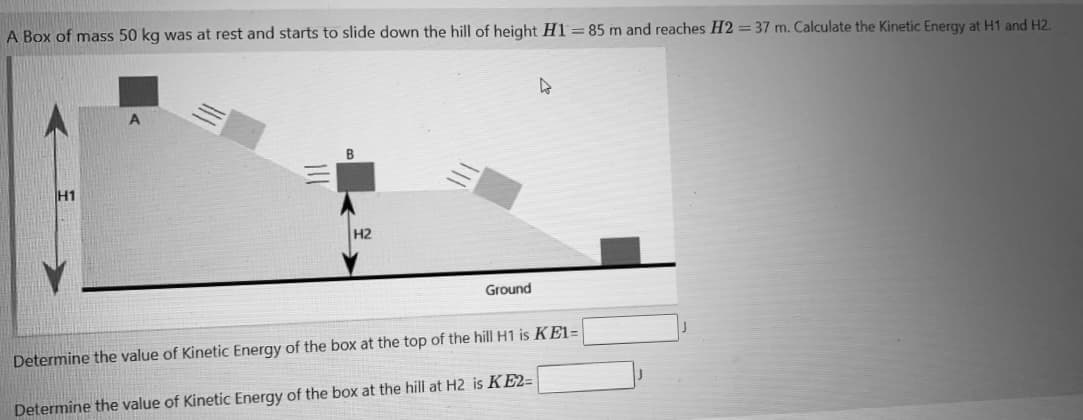 A Box of mass 50 kg was at rest and starts to slide down the hill of height H1 =85 m and reaches H2 = 37 m. Calculate the Kinetic Energy at H1 and H2.
H1
H2
Ground
Determine the value of Kinetic Energy of the box at the top of the hill H1 is KE1=
Determine the value of Kinetic Energy of the box at the hill at H2 is KE2=
