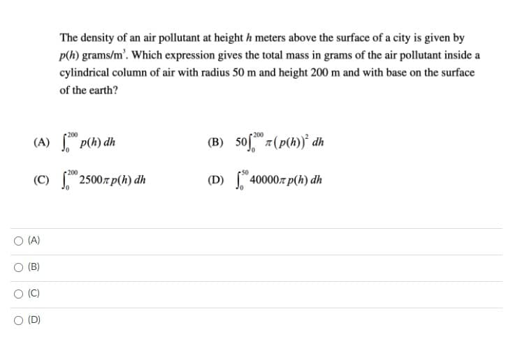 The density of an air pollutant at height h meters above the surface of a city is given by
p(h) grams/m'. Which expression gives the total mass in grams of the air pollutant inside a
cylindrical column of air with radius 50 m and height 200 m and with base on the surface
of the earth?
200
(B) 50f7(p(h) dh
200
(A) p(h) dh
200
25007 p(h) dh
(D)
40000r p(h) dh
O (A)
(B)
(C)
O (D)
