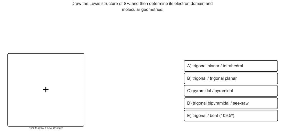 Draw the Lewis structure of SF4 and then determine its electron domain and
molecular geometries.
A) trigonal planar / tetrahedral
B) trigonal / trigonal planar
+
C) pyramidal / pyramidal
D) trigonal bipyramidal / see-saw
E) trigonal / bent (109.5°)
Click to draw a new structure
