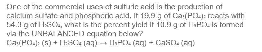 One of the commercial uses of sulfuric acid is the production of
calcium sulfate and phosphoric acid. If 19.9 g of Cas(PO4)2 reacts with
54.3 g of H2SO4, what is the percent yield if 10.9 g of H3PO4 is formed
via the UNBALANCED equation below?
Cas(PO4)2 (s) + H2SO4 (aq) → H3PO4 (aq) + CaSO4 (aq)
