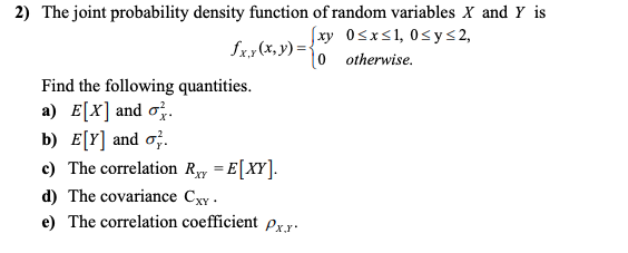 2) The joint probability density function of random variables X and Y is
Sx,(x, y) ={
fxy 0sxs1, 0sy<2,
0 otherwise.
Find the following quantities.
a) E[X] and o;.
b) E[Y] and o;.
c) The correlation Ry = E[XY].
d) The covariance Cxy.
e) The correlation coefficient Px.x:
