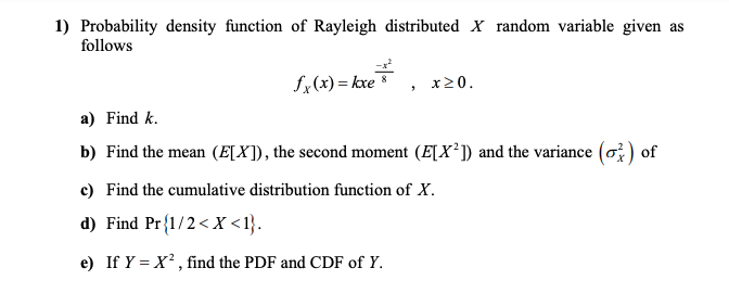 1) Probability density function of Rayleigh distributed x random variable given as
follows
fx(x) = kxe
x20.
a) Find k.
b) Find the mean (E[X]), the second moment (E[X²]) and the variance (o ) of
c) Find the cumulative distribution function of X.
d) Find Pr{1/2< X <1}.
e) If Y = X² , find the PDF and CDF of Y.
