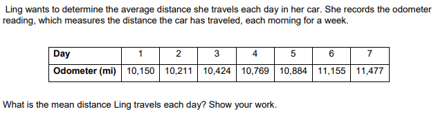 Ling wants to determine the average distance she travels each day in her car. She records the odometer
reading, which measures the distance the car has traveled, each morning for a week.
Day
1
2
3
4 5
6
7
Odometer (mi) 10,150 10,211 10,424 10,769 10,884| 11,155 11,477
What is the mean distance Ling travels each day? Show your work.

