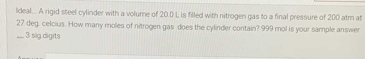 Ideal... A rigid steel cylinder with a volume of 20.0 L is filled with nitrogen gas to a final pressure of 200 atm at
27 deg. celcius. How many moles of nitrogen gas does the cylinder contain? 999 mol is your sample answer
3 sig.digits
Anouo
