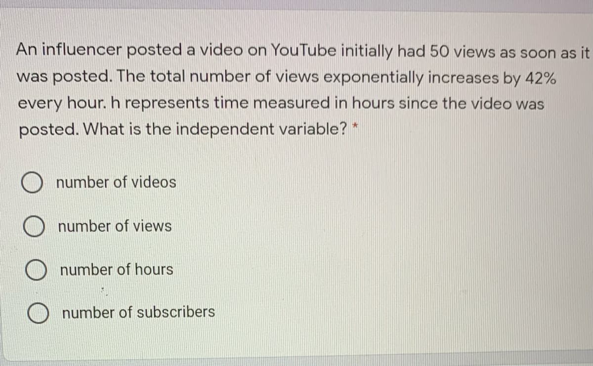 An influencer posted a video on YouTube initially had 50 views as soon as it
was posted. The total number of views exponentially increases by 42%
every hour. h represents time measured in hours since the video was
posted. What is the independent variable? *
number of videos
number of views
number of hours
number of subscribers
