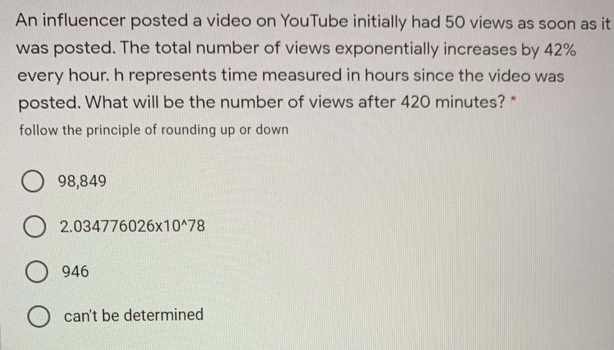 An influencer posted a video on YouTube initially had 50 views as soon as it
was posted. The total number of views exponentially increases by 42%
every hour. h represents time measured in hours since the video was
posted. What will be the number of views after 420 minutes? *
follow the principle of rounding up or down
98,849
O 2.034776026x10^78
946
O can't be determined
