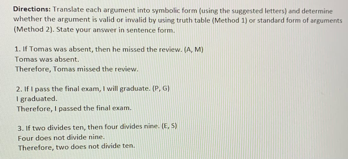 Directions: Translate each argument into symbolic form (using the suggested letters) and determine
whether the argument is valid or invalid by using truth table (Method 1) or standard form of arguments
(Method 2). State your answer in sentence form.
1. If Tomas was absent, then he missed the review. (A, M)
Tomas was absent.
Therefore, Tomas missed the review.
2. If I pass the final exam, I will graduate. (P, G)
I graduated.
Therefore, I passed the final exam.
3. If two divides ten, then four divides nine. (E, S)
Four does not divide nine.
Therefore, two does not divide ten.
