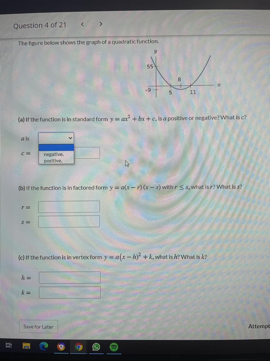 <>
Question 4 of 21
The figure below shows the graph of a quadratic function.
55
8
-9
11
(a) If the function is in standard form y = ax + bx + c, is a positive or negative? What is c?
a is
C =
negative.
positive.
(b) If the function is in factored form y = a(x- r) (x-s) with r < s, what is r? What is s?
r =
(c) If the function is in vertex form y = a(x-h) +k, what is h? What is k?
%3D
h =
k =
Save for Later
Attempt
近
