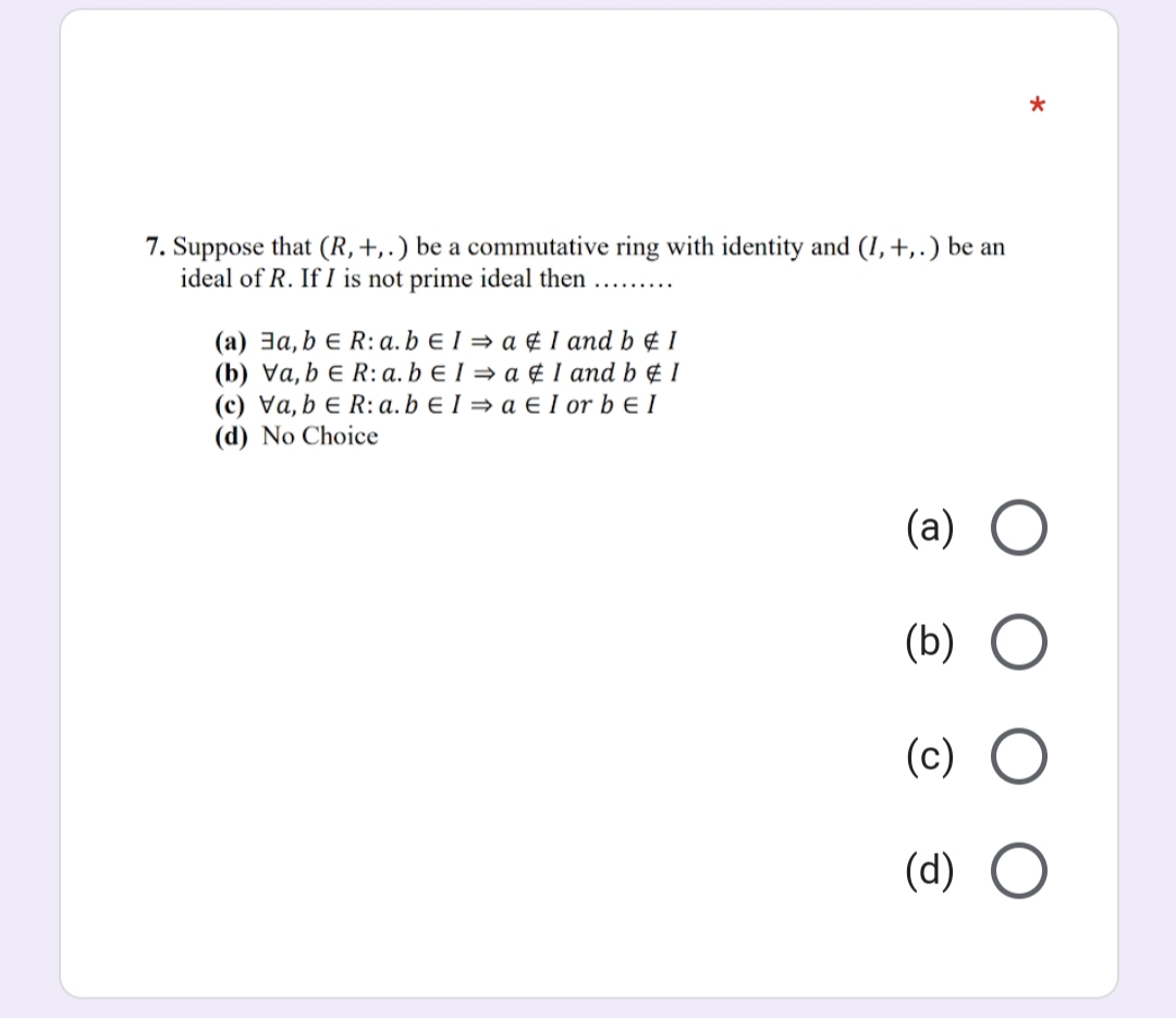 7. Suppose that (R,+,.) be a commutative ring with identity and (I,+,.) be an
ideal of R. If I is not prime ideal then
(a) 3a, b e R: a. b e 1 = a ¢ I and b ¢ 1
(b) Va, b e R: a. b e I = a ¢ 1 and b ¢ 1
(c) Va, b e R:a. b E I = a E I or b e I
(d) No Choice
(a) O
(b)
(c)
(d)
