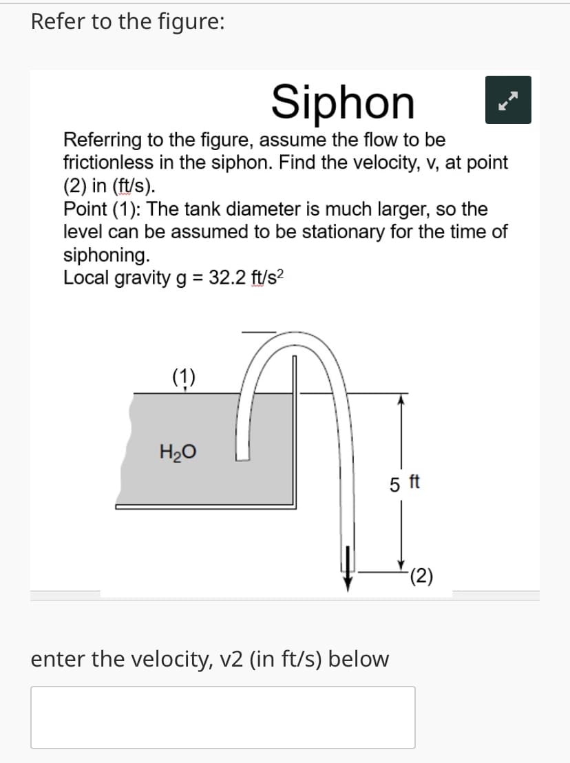 Refer to the figure:
Siphon
Referring to the figure, assume the flow to be
frictionless in the siphon. Find the velocity, v, at point
(2) in (ft/s).
Point (1): The tank diameter is much larger, so the
level can be assumed to be stationary for the time of
siphoning.
Local gravity g = 32.2 ft/s²
(1)
H₂O
enter the velocity, v2 (in ft/s) below
5 ft
(2)
