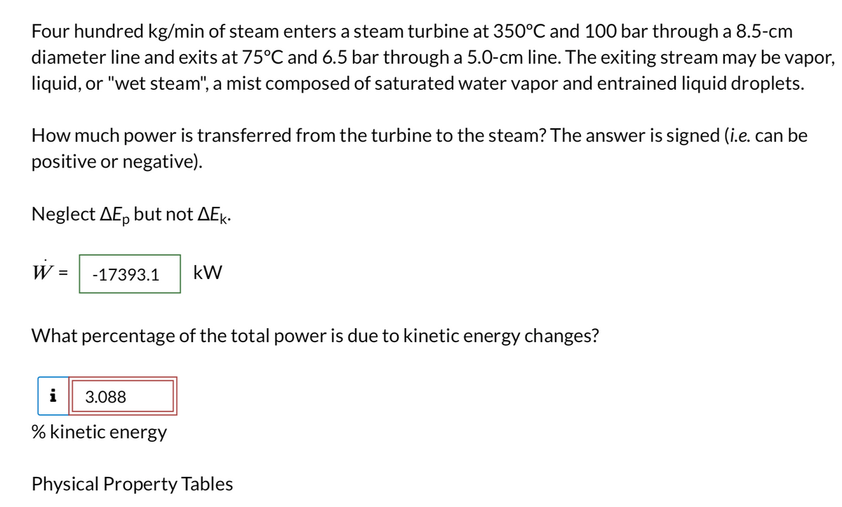 Four hundred kg/min of steam enters a steam turbine at 350°C and 100 bar through a 8.5-cm
diameter line and exits at 75ºC and 6.5 bar through a 5.0-cm line. The exiting stream may be vapor,
liquid, or "wet steam", a mist composed of saturated water vapor and entrained liquid droplets.
How much power is transferred from the turbine to the steam? The answer is signed (i.e. can be
positive or negative).
Neglect AE, but not AEk.
W:
= -17393.1 kW
What percentage of the total power is due to kinetic energy changes?
i 3.088
% kinetic energy
Physical Property Tables