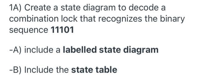 1A) Create a state diagram to decode a
combination lock that recognizes the binary
sequence 11101
-A) include a labelled state diagram
-B) Include the state table
