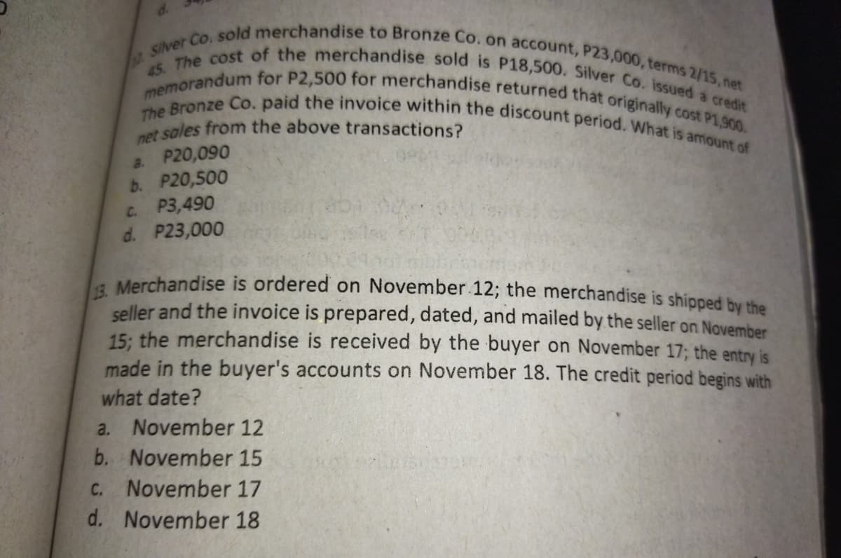12Silver Co. sold merchandise to Bronze Co. on account, P23,000, terms 2/15, net
The Bronze Co. paid the invoice within the discount period. What is amount of
memorandum for P2,500 for merchandise returned that originally cost P1,900.
45. The cost of the merchandise sold is P18,500. Silver Co. issued a credit
at sales from the above transactions?
a. P20,090
b. P20,500
C. P3,490
d. P23,000
a Merchandise is ordered on November 12; the merchandise is shipped hy rthe
seller and the invoice is prepared, dated, and mailed by the seller on November
15: the merchandise is received by the buyer on November 17; the entry is
made in the buyer's accounts on November 18. The credit period begins with
what date?
a. November 12
b. November 15
C. November 17
d. November 18
