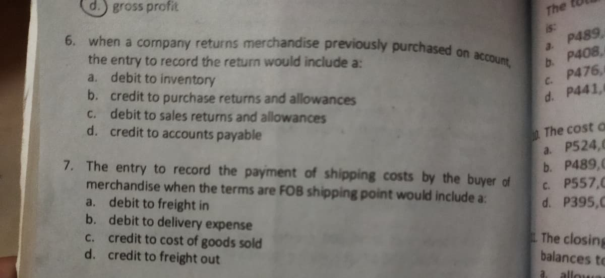 6. when a cornpany returns merchandise previously purchased on account,
d.) gross profit
The
is:
P489,
the entry to record the return would include a:
a. debit to inventory
a.
b. P408,
P476,
b. credit to purchase returns and allowances
C. debit to sales returns and allowances
d. credit to accounts payable
C.
d. P441,
7. The entry to record the payment of shipping costs by the buyer of
merchandise when the terms are FOB shipping point would include a:
a. debit to freight in
b. debit to delivery expense
C. credit to cost of goods sold
d. credit to freight out
The cost o
a. P524,0
b. P489,C
c. P557,C
d. P395,C
The closing
balances to
a.
allowa
