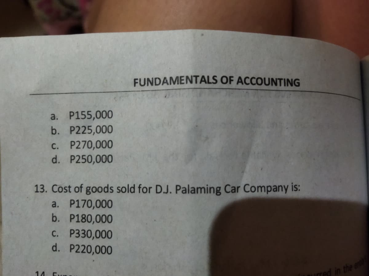 FUNDAMENTALS OF ACCOUNTING
a. P155,000
b. P225,000
C. P270,000
d. P250,000
13. Cost of goods sold for D.J. Palaming Car Company is:
a. P170,000
b. P180,000
C. P330,000
d. P220,000
ed in the en
