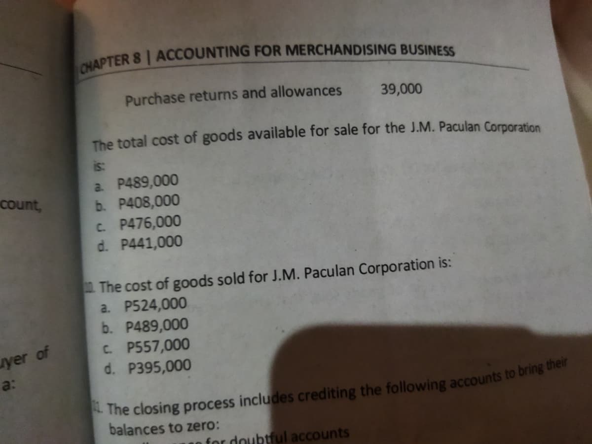 Purchase returns and allowances
39,000
The total cost of goods available for sale for the J.M. Paculan Corporation
is:
a. P489,000
b. P408,000
C. P476,000
d. P441,000
count,
The cost of goods sold for J.M. Paculan Corporation is:
a. P524,000
b. P489,000
C. P557,000
d. P395,000
yer of
a:
balances to zero:
for doubtful accounts
