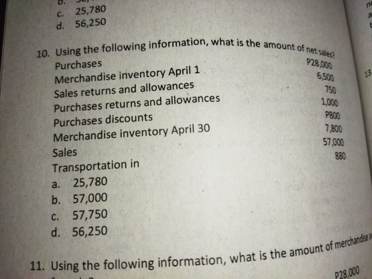 10. Using the following information, what is the amount of net sales?
b.
C.
25,780
ne
d. 56,250
a.
Purchases
P28,000
Merchandise inventory April 1
6,500
13
Sales returns and allowances
750
Purchases returns and allowances
1,000
Purchases discounts
P800
Merchandise inventory April 30
7,800
Sales
57,000
Transportation in
25,780
b. 57,000
880
a.
с.
57,750
d. 56,250
P28,000
