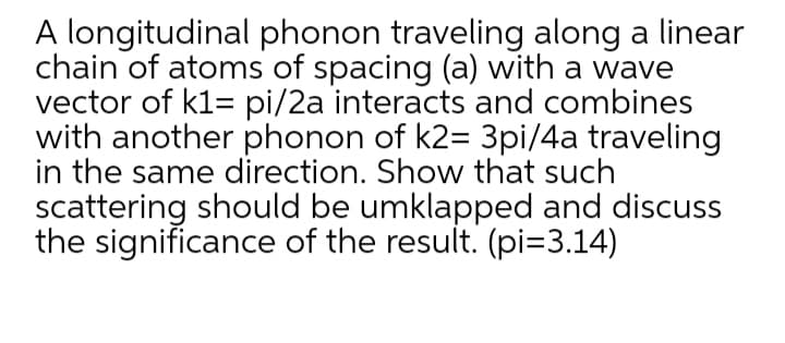 A longitudinal phonon traveling along a linear
chain of atoms of spacing (a) with a wave
vector of k1= pi/2a interacts and combines
with another phonon of k2= 3pi/4a traveling
in the same direction. Show that such
scattering should be umklapped and discuss
the significance of the result. (pi=3.14)
