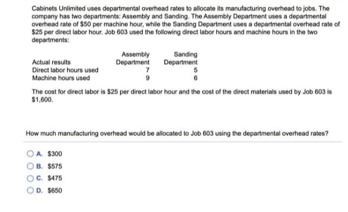 Cabinets Unlimited uses departmental overhead rates to allocate its manufacturing overhead to jobs. The
company has two departments: Assembly and Sanding. The Assembly Department uses a departmental
overhead rate of $50 per machine hour, while the Sanding Department uses a departmental overhead rate of
$25 per direct labor hour. Job 603 used the following direct labor hours and machine hours in the two
departments:
Assembly
Department
Sanding
Department
Actual results
Direct labor hours used
7
Machine hours used
6
The cost for direct labor is $25 per direct labor hour and the cost of the direct materials used by Job 603 is
$1,600.
How much manufacturing overhead would be allocated to Job 603 using the departmental overhead rates?
OA. $300
B. $575
C. $475
D. $650
