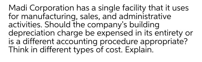 Madi Corporation has a single facility that it uses
for manufacturing, sales, and administrative
activities. Should the company's building
depreciation charge be expensed in its entirety or
is a different accounting procedure appropriate?
Think in different types of cost. Explain.

