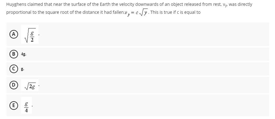 Huyghens claimed that near the surface of the Earth the velocity downwards of an object released from rest, vy, was directly
proportional to the square root of the distance it had fallen,v, = cay. This is true if c is equal to
A
2
B) 4g.
C) g.
D
2g
4
