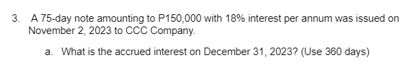 3. A 75-day note amounting to P150,000 with 18% interest per annum was issued on
November 2, 2023 to CCC Company.
a. What is the accrued interest on December 31, 2023? (Use 360 days)