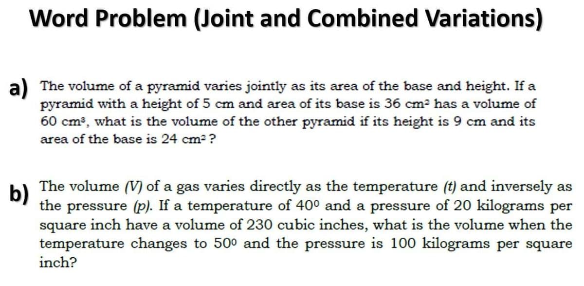 Word Problem (Joint and Combined Variations)
a) The volume of a pyramid varies jointly as its area of the base and height. If a
pyramid with a height of 5 cm and area of its base is 36 cm² has a volume of
60 cm³, what is the volume of the other pyramid if its height is 9 cm and its
area of the base is 24 cm²?
b)
The volume (V) of a gas varies directly as the temperature (t) and inversely as
the pressure (p). If a temperature of 40° and a pressure of 20 kilograms per
square inch have a volume of 230 cubic inches, what is the volume when the
temperature changes to 500 and the pressure is 100 kilograms per square
inch?