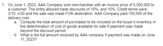 1. On June 1, 2023, AAA Company sold merchandise with an invoice price of 5,000,000 to
a customer. The entity allowed trade discounts of 15%, and 10%. Credit terms were
3/10, n/30 and the sale was made FOB destination. AAA Company paid 100,000 of the
delivery cost.
a. Compute the total amount of purchases to be included on the buyer's inventory in
the determination of cost of goods available for sale if payment was made
beyond the discount period.
b. What is the full amount received by AAA company if payment was made on June
11, 2023?
