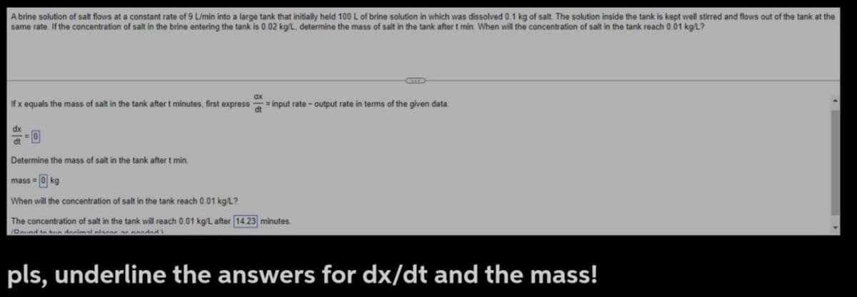 A brine solution of salt flows at a constant rate of 9 L/min into a large tank that initially held 100 L of brine solution in which was dissolved 0.1 kg of salt. The solution inside the tank is kept well stirred and flows out of the tank at the
same rate. If the concentration of salt in the brine entering the tank is 0.02 kg/L, determine the mass of salt in the tank after t min. When will the concentration of salt in the tank reach 0.01 kg/L?
If x equals the mass of salt in the tank after t minutes, first express =input rate-output rate in terms of the given data.
ax
dt
dx
==0
dt
Determine the mass of salt in the tank after t min.
mass=0 kg
When will the concentration of salt in the tank reach 0.01 kg/L?
The concentration of salt in the tank will reach 0.01 kg/L after 14.23 minutes.
Darind to hun decimal piacere ponded
pls, underline the answers for dx/dt and the mass!
