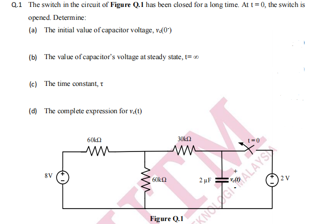 Q.1 The switch in the circuit of Figure Q.1 has been closed for a long time. At t= 0, the switch is
opened. Determine:
(a) The initial value of capacitor voltage, v«(0*)
(b) The value of capacitor's voltage at steady state, t= o
(c) The time constant, t
(d) The complete expression for v(t)
60k2
30kΩ
t=0
8V
60ka
2 µF
2 V
KNOGIRALAYS
Figure Q.1
