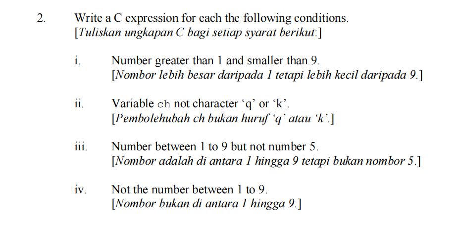 Write a C expression for each the following conditions.
[Tuliskan ungkapan C bagi setiap syarat berikut:]
i.
Number greater than 1 and smaller than 9.
[Nombor lebih besar daripada 1 tetapi lebih kecil daripada 9.]
ii.
Variable ch not character 'q' or 'k’.
[Pembolehubah ch bukan huruf “q' atau 'k’.]
iii.
Number between 1 to 9 but not number 5.
[Nombor adalah di antara 1 hingga 9 tetapi bukan nombor 5.]
iv.
Not the number between 1 to 9.
[Nombor bukan di antara 1 hingga 9.]
2.
