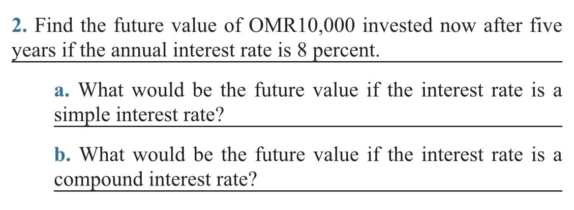 2. Find the future value of OMR10,000 invested now after five
years if the annual interest rate is 8 percent.
a. What would be the future value if the interest rate is a
simple interest rate?
b. What would be the future value if the interest rate is a
compound interest rate?
