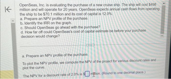 K
OpenSeas, Inc. is evaluating the purchase of a new cruise ship. The ship will cost $498
million and will operate for 20 years. OpenSeas expects annual cash flows from operating
the ship to be $70.1 million and its cost of capital is 12.0%.
a. Prepare an NPV profile of the purchase.
b. Identify the IRR on the graph.
c. Should OpenSeas go ahead with the purchase?
d. How far off could OpenSeas's cost of capital estimate be before your purchase
decision would change?
COL
a. Prepare an NPV profile of the purchase.
To plot the NPV profile, we compute the NPV of the project for various discount rates and
plot the curve.
The NPV for a discount rate of 2.0% is
milion. (Round to one decimal place.)