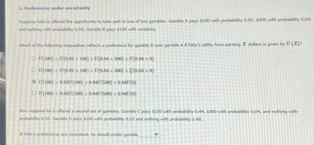 2. Preferences under uncertainty
Suppose Felix is offered the opportunity to take part in one of two gambles. Gamble A pays $100 with probability 0.92, $500 with probability 0.04,
and nothing with probability 0.04. Gamble B pays $100 with certainty.
Which of the following inequalities reflects a preference for gamble B over gamble A if Felix's utility from earning X dollars is given by U(X)?
ⒸU (100) > U(0.92 × 100) + U(0.04 x 500) + U(0.04 x 0)
U(100) U(0.92 x 100) + U(0.04 x 500) + U(0.04 x 0)
ⒸU(100) > 0.92U (100) +0.04U (500) + 0.040(0)
OU(100) <0.927/(100) + 0.047(500) + 0.047(0)
Now suppose he is offered a second set of gambles. Gamble C pays $100 with probability 0.44, $500 with probability 0,04, and nothing with
probability 0.52. Gamble D pays $100 with probability 0.52 and nothing with probability 0.48.
If Felix's preferences are consistent, he should prefer gamble