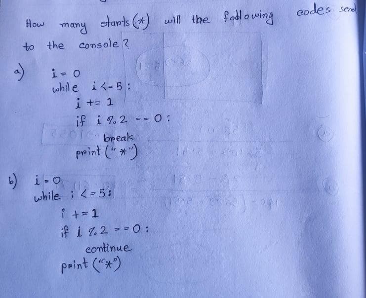 codes ser
starts (*) will the foblowing
How
many
to the console ?
whle iく=5:
i += 1
if i 7.2 - 0 :
break
print (" *")
b) i-O
while ; <-5:
i +=1
if i 7.2 ==0:
continue
print ("*)
