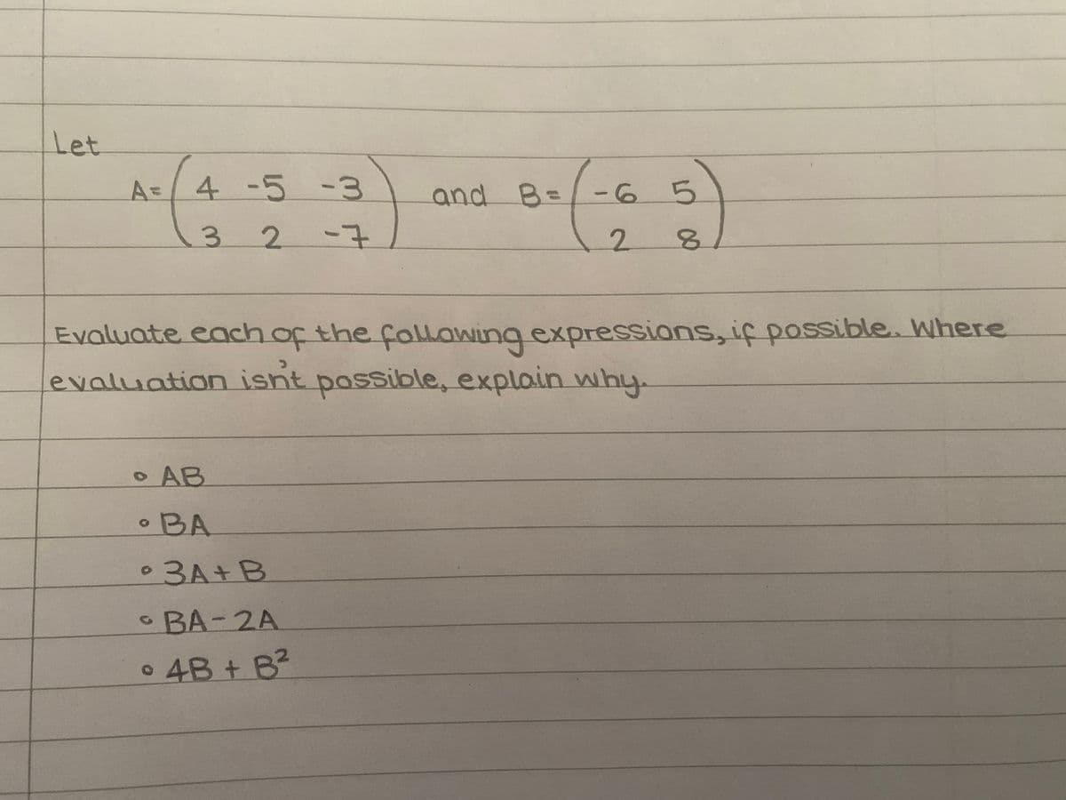 Let
A= 4 -5 -3
3 2
-7
. AB
• BA
Evaluate each of the following expressions, if possible. Where
evaluation isn't possible, explain why.
3A+B
• BA-2A
• 4B + B²
and B=-6
O
5
2 8