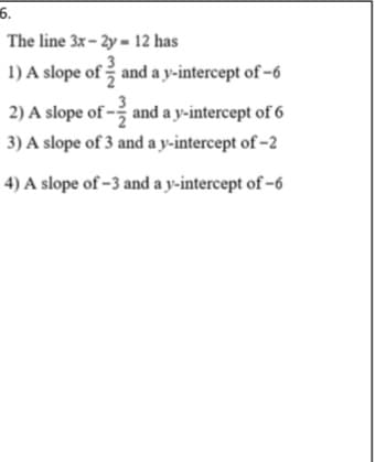 6.
The line 3x- 2y = 12 has
1) A slope of and a y-intercept of -6
2) A slope of - and a y-intercept of 6
3) A slope of 3 and a y-intercept of -2
4) A slope of -3 and a y-intercept of -6
