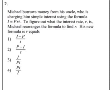 2.
Michael borrows money from his uncle, who is
charging him simple interest using the formula
1 = Prt. To figure out what the interest rate, r, is,
Michael rearranges the formula to find r. His new
formula is r equals
I-P
1)
P-1
2)
3)
Pt
4) 4

