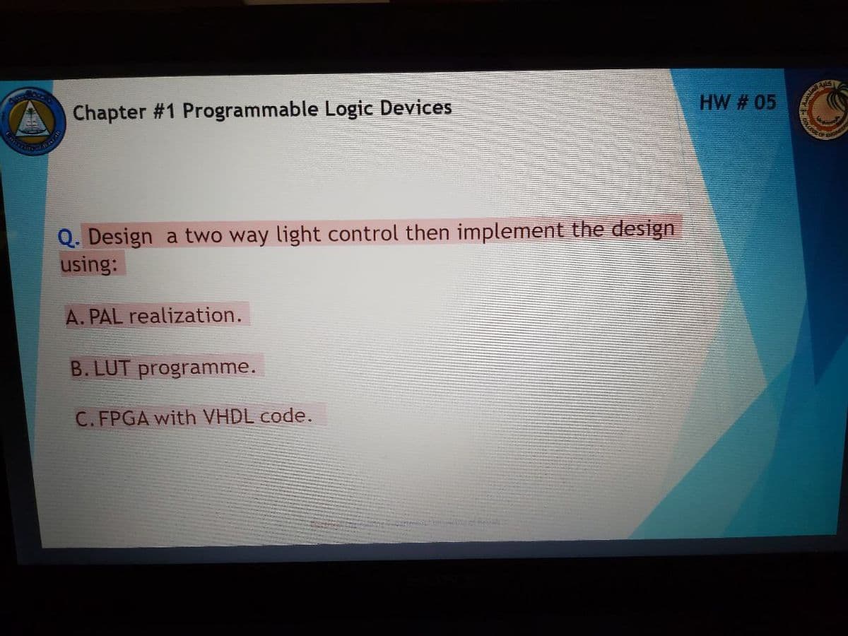 HW # 05
Chapter #1 Programmable Logic Devices
Q. Design a two way light control then implement the design
using:
A. PAL realization.
B. LUT programme.
C. FPGA with VHDL code.
